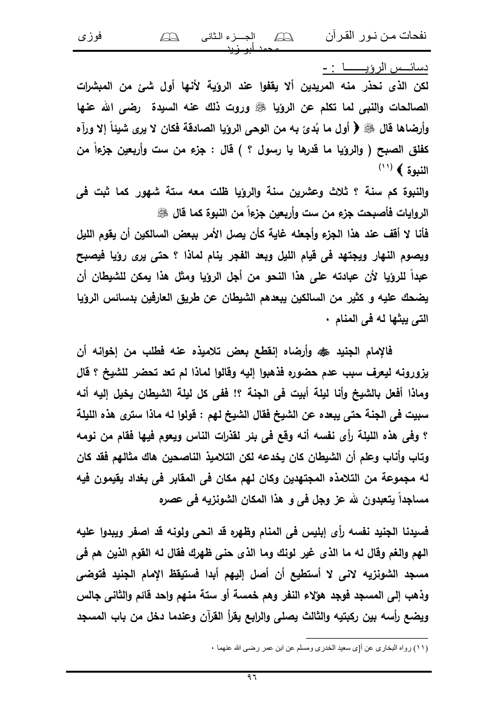‫القـرآن‬ ‫نـور‬ ‫مـن‬ ‫نفحات‬‫الـثانى‬ ‫الجــــزء‬‫فوزى‬
‫زيد‬ ‫أبو‬ ‫محمد‬
96
: ‫الرؤيـــــــا‬ ‫دسائـــس‬-
‫ال‬‫ر‬‫المبش‬ ‫من‬ ‫شئ‬ ‫أول‬ ‫ألنها‬ ‫الرؤلة‬ ‫مند‬ ‫ا‬‫و‬ ‫لق‬ ‫أال‬ ‫المرلدلن‬ ‫منه‬ ‫نحذر‬ ‫الذى‬ ‫لكن‬
‫الرؤلا‬ ‫من‬ ‫تكلم‬ ‫لما‬ ‫النبى‬‫و‬ ‫الالالحال‬‫منها‬ ‫اهلل‬ ‫رضى‬ ‫السلدل‬ ‫منه‬ ‫ذلك‬ ‫ورول‬
‫أرض‬‫و‬‫قال‬ ‫اها‬‫آه‬‫ر‬‫و‬ ‫إال‬ ً‫ا‬‫شلئ‬ ‫ى‬‫لر‬ ‫ال‬ ‫فكان‬ ‫الالادقة‬ ‫الرؤلا‬ ‫الوحى‬ ‫من‬ ‫به‬ ‫دئ‬ُ‫ب‬ ‫ما‬ ‫أول‬
‫من‬ ً‫ا‬‫ء‬‫جى‬ ‫أربعلن‬‫و‬ ‫سل‬ ‫من‬ ‫ء‬‫جى‬ : ‫قال‬ ) ‫؟‬ ‫رسول‬ ‫لا‬ ‫ها‬‫قدر‬ ‫ما‬ ‫الرؤلا‬‫و‬ ( ‫الالبح‬ ‫لق‬ ‫ك‬
‫النبول‬(11)
‫فى‬ ‫بل‬ ‫كما‬ ‫شهور‬ ‫ستة‬ ‫معه‬ ‫ظلل‬ ‫الرؤلا‬‫و‬ ‫سنة‬ ‫ومشرلن‬ ‫عث‬ ‫؟‬ ‫سنة‬ ‫كم‬ ‫النبول‬‫و‬
‫ء‬‫جى‬ ‫فأالبحل‬ ‫الال‬‫و‬‫الر‬‫قال‬ ‫كما‬ ‫النبول‬ ‫من‬ ً‫ا‬‫ء‬‫جى‬ ‫أربعلن‬‫و‬ ‫سل‬ ‫من‬
‫الللل‬ ‫لقوم‬ ‫أن‬ ‫السالكلن‬ ‫ببعض‬ ‫األمر‬ ‫لالل‬ ‫كأن‬ ‫الة‬ ‫أجعله‬‫و‬ ‫ء‬‫الجى‬ ‫هذا‬ ‫مند‬ ‫أقف‬ ‫ال‬ ‫فأنا‬
‫فلالبح‬ ‫رؤلا‬ ‫ى‬‫لر‬ ‫حتى‬ ‫؟‬ ‫لماذا‬ ‫لنام‬ ‫جر‬ ‫ال‬ ‫وبعد‬ ‫الللل‬ ‫قلام‬ ‫فى‬ ‫ولجتهد‬ ‫النهار‬ ‫ولالوم‬
‫ل‬ ‫وم‬ ‫الرؤلا‬ ‫أجل‬ ‫من‬ ‫النحو‬ ‫هذا‬ ‫ملى‬ ‫مبادته‬ ‫ألن‬ ‫للرؤلا‬ ً‫ا‬‫مبد‬‫أن‬ ‫للشلطان‬ ‫لمكن‬ ‫هذا‬
‫الرؤلا‬ ‫بدسائ‬ ‫العارفلن‬ ‫طرلق‬ ‫من‬ ‫الشلطان‬ ‫لبعدهم‬ ‫السالكلن‬ ‫من‬ ‫لر‬ ‫ك‬ ‫و‬ ‫ملله‬ ‫لضحك‬
‫المنام‬ ‫فى‬ ‫له‬ ‫ها‬ ‫لب‬ ‫التى‬0
‫الجنلد‬ ‫فاإلمام‬‫أن‬ ‫انه‬‫و‬‫إخ‬ ‫من‬ ‫فطلو‬ ‫منه‬ ‫تعملذه‬ ‫بعض‬ ‫إنقطع‬ ‫أرضاه‬‫و‬
‫تعد‬ ‫لم‬ ‫لماذا‬ ‫ا‬‫و‬‫وقال‬ ‫إلله‬ ‫ا‬‫و‬‫فذهب‬ ‫ه‬‫حضور‬ ‫مدم‬ ‫سبو‬ ‫للعرف‬ ‫لىورونه‬‫قال‬ ‫؟‬ ‫للشلخ‬ ‫تحضر‬
‫أنه‬ ‫إلله‬ ‫لخلل‬ ‫الشلطان‬ ‫لللة‬ ‫كل‬ ‫ى‬ ‫ف‬ !‫؟‬ ‫الجنة‬ ‫فى‬ ‫أبلل‬ ‫لللة‬ ‫أنا‬‫و‬ ‫بالشلخ‬ ‫أفعل‬ ‫وماذا‬
‫اللللة‬ ‫هذه‬ ‫ى‬‫ستر‬ ‫ماذا‬ ‫له‬ ‫ا‬‫و‬‫قول‬ : ‫لهم‬ ‫الشلخ‬ ‫فقال‬ ‫الشلخ‬ ‫من‬ ‫لبعده‬ ‫حتى‬ ‫الجنة‬ ‫فى‬ ‫سبلل‬
‫نومه‬ ‫من‬ ‫فقام‬ ‫فلها‬ ‫ولعوم‬ ‫النا‬ ‫ال‬‫ر‬‫لقذ‬ ‫بئر‬ ‫فى‬ ‫وقع‬ ‫أنه‬ ‫سه‬ ‫ن‬ ‫أى‬‫ر‬ ‫اللللة‬ ‫هذه‬ ‫وفى‬ ‫؟‬
‫وت‬‫كان‬ ‫فقد‬ ‫الهم‬ ‫م‬ ‫هاك‬ ‫الناالحلن‬ ‫التعملذ‬ ‫لكن‬ ‫لخدمه‬ ‫كان‬ ‫الشلطان‬ ‫أن‬ ‫وملم‬ ‫أناو‬‫و‬ ‫او‬
‫فله‬ ‫لقلمون‬ ‫بغداد‬ ‫فى‬ ‫المقابر‬ ‫فى‬ ‫مكان‬ ‫لهم‬ ‫وكان‬ ‫المجتهدلن‬ ‫التعمذه‬ ‫من‬ ‫مجمومة‬ ‫له‬
‫ه‬‫مالر‬ ‫فى‬ ‫الشونىله‬ ‫المكان‬ ‫هذا‬ ‫و‬ ‫فى‬ ‫وجل‬ ‫مى‬ ‫هلل‬ ‫لتعبدون‬ ً‫ا‬‫مساجد‬
‫وظ‬ ‫المنام‬ ‫فى‬ ‫إبلل‬ ‫أى‬‫ر‬ ‫سه‬ ‫ن‬ ‫الجنلد‬ ‫فسلدنا‬‫ملله‬ ‫ا‬‫و‬‫ولبد‬ ‫ر‬ ‫اال‬ ‫قد‬ ‫ولونه‬ ‫انحى‬ ‫قد‬ ‫ه‬‫هر‬
‫فى‬ ‫هم‬ ‫الذلن‬ ‫القوم‬ ‫له‬ ‫فقال‬ ‫ظهرك‬ ‫حنى‬ ‫الذى‬ ‫وما‬ ‫لونك‬ ‫لر‬ ‫الذى‬ ‫ما‬ ‫له‬ ‫وقال‬ ‫الغم‬‫و‬ ‫الهم‬
‫فتوضى‬ ‫الجنلد‬ ‫اإلمام‬ ‫فستلقظ‬ ‫أبدا‬ ‫إللهم‬ ‫أالل‬ ‫أن‬ ‫أستطلع‬ ‫ال‬ ‫النى‬ ‫الشونىله‬ ‫مسجد‬
‫قائم‬ ‫احد‬‫و‬ ‫منهم‬ ‫ستة‬ ‫أو‬ ‫خمسة‬ ‫وهم‬ ‫ر‬ ‫الن‬ ‫الء‬‫ؤ‬‫ه‬ ‫فوجد‬ ‫المسجد‬ ‫إلى‬ ‫وذهو‬‫جال‬ ‫انى‬ ‫ال‬‫و‬
‫المسجد‬ ‫باو‬ ‫من‬ ‫دخل‬ ‫ومندما‬ ‫آن‬‫ر‬‫الق‬ ‫أ‬‫ر‬‫لق‬ ‫ابع‬‫ر‬‫ال‬‫و‬ ‫لاللى‬ ‫الث‬ ‫ال‬‫و‬ ‫ركبتله‬ ‫بلن‬ ‫أسه‬‫ر‬ ‫ولضع‬
)11‫البخارى‬ ‫رواه‬ )‫عنهما‬ ‫هللا‬ ‫رضى‬ ‫عمر‬ ‫ابن‬ ‫عن‬ ‫ومسلم‬ ‫الخدرى‬ ‫سعيد‬ ‫أ[ى‬ ‫عن‬0
 