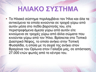 ΗΛΙΑΚΟ ΣΥΣΤΗΜΑ
● Το Ηλιακό σύστημα περιλαμβάνει τον Ήλιο και όλα τα
αντικείμενα τα οποία κινούνται σε τροχιά γύρω από
αυτόν μέσα στο πεδίο βαρύτητάς του, είτε
περιστρεφόμενα άμεσα γύρω από αυτόν είτε
κινούμενα σε τροχιές γύρω από άλλα σώματα που
κινούνται γύρω από τον Ήλιο. Βρίσκεται στο Τοπικό
Διαστρικό Νέφος, το οποίο ανήκει στην Τοπική
Φυσαλίδα, η οποία με τη σειρά της ανήκει στον
Βραχίονα του Ορίωνα στον Γαλαξία μας, σε απόσταση
27.000 ετών φωτός από το κέντρο του.
 