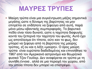 ΜΑΥΡΕΣ ΤΡΥΠΕΣ
● Μαύρη τρύπα είναι μια συγκέντρωση μάζας σημαντικά
μεγάλης ώστε η δύναμη της βαρύτητας να μην
επιτρέπει σε οτιδήποτε να ξεφεύγει από αυτή, παρά
μόνο μέσω κβαντικής συμπεριφοράς. Το βαρυτικό
πεδίο είναι τόσο δυνατό, ώστε η ταχύτητα διαφυγής
κοντά του ξεπερνά την ταχύτητα του φωτός. Αυτό έχει
ως αποτέλεσμα ότι τίποτα, ούτε καν το φως, δεν
μπορεί να ξεφύγει από τη βαρύτητα της μαύρης
τρύπας, εξ ου και η λέξη «μαύρη». Ο όρος μαύρη
τρύπα είναι ευρύτατα διαδεδομένος και επινοήθηκε το
1967 από τον Αμερικανό αστρονόμο και θεωρητικό
φυσικό Τζον Γουίλερ. Δεν αναφέρεται σε τρύπα με τη
συνήθη έννοια , αλλά σε μια περιοχή του χώρου, από
την οποία τίποτα δεν μπορεί να επιστρέψει.
 