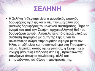 ΣΕΛΗΝΗ
● Η Σελήνη ή Φεγγάρι είναι ο μοναδικός φυσικός
δορυφόρος της Γης και ο πέμπτος μεγαλύτερος
φυσικός δορυφόρος του ηλιακού συστήματος. Πήρε το
όνομά του από την Σελήνη, αρχαιοελληνική θεά του
δορυφόρου αυτού. Αποτελείται από στερεά υλικά με
σύσταση παρόμοια με αυτή της Γης. Είναι το
φωτεινότερο σώμα στην ουράνια σφαίρα μετά τον
Ήλιο, επειδή είναι και το κοντινότερο στη Γη ουράνιο
σώμα. Εξαιτίας αυτής της εγγύτητας, η Σελήνη έχει
ισχυρή βαρυτική επίδραση στη Γη , προκαλώντας
φαινόμενα όπως οι παλίρροιες, αλλά και
επηρεάζοντας τον άξονα περιστροφής της.
 