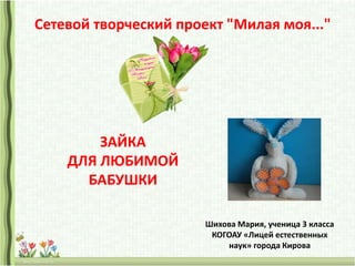 Сетевой творческий проект "Милая моя..."
Шихова Мария, ученица 3 класса
КОГОАУ «Лицей естественных
наук» города Кирова
ЗАЙКА
ДЛЯ ЛЮБИМОЙ
БАБУШКИ
 