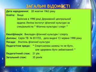 Дата народження: 20 жовтня 1963 року
Освіта: Вища
Закінчив в 1990 році Державний центральний
ордена Леніна інститут фізичної культури за
спеціальністю “ Фізична культура і спорт ”
Кваліфікація: Викладач фізичної культури і спорту
Диплом: Серія ТВ № 011722, дата видачі 13 червня 1990 року
Посада: Вчитель фізичної культури
Педагогічне кредо: “ Спортсменом можеш ти не бути,
але здоровим бути зобов'язаний ”
Педагогічний стаж: 21 рік
Загальний стаж: 35 років
 