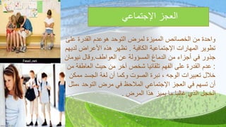 ‫اإلجتماعي‬ ‫العجز‬
‫عل‬ ‫القدرة‬ ‫هوعدم‬ ‫التوحد‬ ‫لمرض‬ ‫المميزة‬ ‫الخصائصĬ ‫من‬ ‫واحدة‬‫ئ‬
‫الكافية‬ ‫اإلجتماعية‬ ‫المهارات‬ ‫تطوير‬.‫لد‬ ‫األعراض‬ ‫هذه‬ ‫تظهر‬‫يهم‬
‫العواطف‬ ‫عن‬ ‫المسؤولة‬ ‫الدماغ‬ ‫من‬ ‫أجزاء‬ ‫في‬ ‫جذور‬.‫نيومان‬ ‫وقال‬
:‫العاطف‬ ‫حيث‬ ‫من‬ ‫آخر‬ ‫شخص‬ ‫تلقائيا‬ ‫الفهم‬ ‫على‬ ‫القدرة‬ ‫عدم‬‫من‬ ‫ة‬
‫مم‬ ‫الجسد‬ ‫لغة‬ ‫أن‬ ‫وكما‬ ‫الصوت‬ ‫نبرة‬ ، ‫الوجه‬ ‫تعبيرات‬ ‫خالل‬‫كن‬
‫،م‬ ‫التوحد‬ ‫مرض‬ ‫في‬ ‫المالحظ‬ ‫اإلجتماعي‬ ‫العجز‬ ‫في‬ ‫تسهم‬ ‫أن‬‫ثل‬
‫المرض‬ ‫هذا‬ ‫يميز‬ ‫ما‬ ‫غالبا‬ ‫الذي‬ ‫الخجل‬.
 