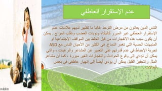 ‫العاطفي‬ ‫اإلستقرار‬ ‫عدم‬
‫ا‬‫عدم‬ ‫عالمات‬ ‫لديهم‬ ‫تظهر‬ ‫ما‬ ‫غالبا‬ ‫التوحد‬ ‫مرض‬ ‫من‬ ‫يعانون‬ ‫الذين‬ ‫لناس‬
‫ال‬ ‫وتقلب‬ ‫الغضب‬ ‫ونوبات‬ ‫كالبكاء‬ ‫المبرر‬ ‫غير‬ ‫العاطفي‬ ‫اإلستقرار‬‫مزاج‬.‫يمكن‬
‫اإلجتماعي‬ ‫المواقف‬ ‫بين‬ ‫الخلط‬ ‫قبل‬ ‫من‬ ‫االنفجارات‬ ‫هذه‬ ‫سبب‬ ‫يكون‬ ‫أن‬‫او‬ ‫ة‬
‫الدماغ‬ ‫تغمر‬ ‫التي‬ ‫الحسية‬ ‫المنبهات‬.‫مع‬ ‫الناس‬ ‫األحيان‬ ‫من‬ ‫الكثير‬ ‫في‬ASD
‫والرغبات‬ ‫المشاعر‬ ‫عن‬ ‫التعبير‬ ‫على‬ ‫قدرتهم‬ ‫عدم‬ ‫في‬ ‫اإلحباط‬ ‫تجربة‬‫والتي‬ ،
‫مش‬ ‫أن‬ ‫كما‬ ، ‫مبررة‬ ‫الغير‬ ‫والنفجارات‬ ‫الحوادث‬ ‫وقوع‬ ‫إلى‬ ‫تؤدي‬ ‫أن‬ ‫يمكن‬‫اعر‬
‫في‬ ‫عاطفي‬ ‫إنهيار‬ ‫إلى‬ ً‫ا‬‫أيض‬ ‫يؤدي‬ ‫أن‬ ‫يمكن‬ ‫القليل‬ ‫والتحفيز‬ ‫الملل‬‫بعض‬
‫الحاالت‬.
 