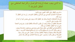 ‫مع‬ ‫العاطفي‬ ‫والترابط‬ ‫التواصل‬ ‫لزيادة‬ ‫عمله‬ ‫يجب‬ ‫الذي‬ ‫ما‬
‫؟‬ ‫د‬‫المتوح‬ ‫الطفل‬
•‫والديه‬ ‫مع‬ ‫العيون‬ ‫التقاء‬ ‫على‬ ‫الطفل‬ ‫تدريب‬.
•‫ال‬ ‫بان‬ ‫بدا‬ ‫إن‬ ‫و‬ ‫المتوحد‬ ‫والطفل‬ ‫الوالدين‬ ‫بين‬ ‫الجسدي‬ ‫االتصال‬ ‫محاولة‬‫ال‬ ‫طفل‬
‫ذلك‬ ‫يريد‬.
•‫أ‬ ‫أو‬ ‫أبيه‬ ‫حضن‬ ‫في‬ ‫وجوده‬ ‫أثناء‬ ‫الطفل‬ ‫هز‬ ‫ومثل‬ ‫البدنية‬ ‫النشاطات‬ ‫زيادة‬‫أو‬ ‫مه‬
‫األرض‬ ‫على‬ ‫حلوسه‬ ‫أثناء‬.
•‫ا‬ ‫من‬ ‫بنوع‬ ‫و‬ ‫قويا‬ ‫بالطفل‬ ‫اإلمساك‬ ‫يكون‬ ‫أن‬ ‫ويجب‬ ‫حمله‬ ‫أو‬ ‫الطفل‬ ‫إمساك‬‫لمحبة‬
‫ذلك‬ ‫من‬ ‫اإلفالت‬ ‫الطفل‬ ‫أبدا‬ ‫لو‬ ‫حتى‬.
•‫باب‬ ‫ويستجيب‬ ‫يسترخي‬ ‫حتى‬ ‫محبة‬ ‫عناق‬ ‫في‬ ‫الطفل‬ ‫في‬ ‫اإللتصاق‬‫ويجب‬ ‫تسامة‬
‫التدري‬ ‫فمعلمة‬ ‫يستكع‬ ‫لم‬ ‫وإن‬ ،‫فاألب‬ ‫يستطع‬ ‫لم‬ ‫وإن‬ ‫األم‬ ‫بذلك‬ ‫يقوم‬ ‫أن‬‫وهذه‬ ، ‫ب‬
‫بهذ‬ ‫يبادر‬ ‫من‬ ‫على‬ ‫فيجب‬ ، ‫وجسديا‬ ‫عاطفيا‬ ‫ومنهكة‬ ‫ومجهدة‬ ‫شاقة‬ ‫الطريقة‬‫ه‬
‫تست‬ ‫وقد‬ ‫الفل‬ ‫مع‬ ‫التعامل‬ ‫مواصلة‬ ‫على‬ ‫وصبورا‬ ‫قادرا‬ ‫يكون‬ ‫أن‬ ‫الطريقة‬‫مر‬
‫لسنوات‬.
 