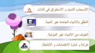 ‫ال‬ ‫في‬ ‫االستغراق‬ ‫و‬ ‫الشديد‬ ‫االنسحاب‬‫ذات‬.
‫الح‬ ‫غير‬ ‫الجامدة‬ ‫باالشياء‬ ‫ق‬‫التعل‬‫ية‬.
‫المؤذية‬ ‫غير‬ ‫االشياء‬ ‫من‬ ‫الخوف‬.
‫االنشطة‬ ‫و‬ ‫االهتمامات‬ ‫شذوذ‬ ‫و‬ ‫غرابة‬.
 