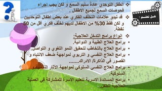 ‫اجراء‬ ‫يجب‬ ‫لكن‬ ‫و‬ ‫السمع‬ ‫سليم‬ ً‫ة‬‫عاد‬ ‫التوحدي‬ ‫الطفل‬
‫االطفال‬ ‫لجميع‬ ‫السمع‬ ‫فحوصات‬.
‫قد‬‫التو‬ ‫اطفال‬ ‫بعض‬ ‫عند‬ ‫الفكري‬ ‫ف‬‫التخل‬ ‫عالمات‬ ‫تبدو‬‫حديين‬
‫فقط‬ ‫لكن‬ ‫و‬30%‫ف‬‫تخل‬ ‫لديهم‬ ‫االطفال‬ ‫من‬‫فكري‬‫من‬ ‫أقل‬50
‫نقطة‬.
‫العالجية‬ ‫التدخل‬ ‫برامج‬ ‫انواع‬:
•‫الدوائية‬ ‫و‬ ‫الطبية‬ ‫العالج‬ ‫برامج‬.
•‫التواصل‬ ‫و‬ ‫اللغوي‬ ‫النمو‬ ‫لتحقيق‬ ‫بالتخاطب‬ ‫العالج‬ ‫برامج‬.
•‫االنتباه‬ ‫ضعف‬ ‫لمواجهة‬ ‫التربوي‬ ‫و‬ ‫النفسي‬ ‫العالج‬ ‫برامج‬‫و‬
‫الذاكرة‬ ‫في‬ ‫القصور‬/‫االدراك‬.......
•‫و‬ ‫النفسية‬ ‫اآلثار‬ ‫لمواجهة‬ ‫السلوكي‬ ‫النفسي‬ ‫العالج‬ ‫برامج‬
‫السلوكية‬.
•‫الع‬ ‫في‬ ‫للمشاركة‬ ‫االسرة‬ ‫لتعليم‬ ‫االسرية‬ ‫المساندة‬ ‫برامج‬‫ملية‬
‫للطفل‬ ‫العالجية‬.
 