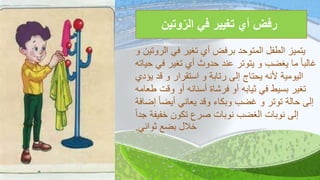 ‫وتين‬‫الر‬ ‫في‬ ‫تغيير‬ ‫أي‬ ‫رفض‬
‫الروتين‬ ‫في‬ ‫تغير‬ ‫أي‬ ‫برفض‬ ‫المتوحد‬ ‫الطفل‬ ‫يتميز‬‫و‬
‫حي‬ ‫في‬ ‫تغير‬ ‫أي‬ ‫حدوث‬ ‫عند‬ ‫يتوتر‬ ‫و‬ ‫يغضب‬ ‫ما‬ ً‫ا‬‫غالب‬‫اته‬
‫يؤدي‬ ‫قد‬ ‫و‬ ‫استقرار‬ ‫و‬ ‫رتابة‬ ‫إلى‬ ‫يحتاج‬ ‫ألنه‬ ‫اليومية‬
‫طعامه‬ ‫وقت‬ ‫أو‬ ‫أسنانه‬ ‫فرشاة‬ ‫أو‬ ‫ثيابه‬ ‫في‬ ‫بسيط‬ ‫تغير‬
‫إضاف‬ ً‫ا‬‫أيض‬ ‫يعاني‬ ‫وقد‬ ‫وبكاء‬ ‫غضب‬ ‫و‬ ‫توتر‬ ‫حالة‬ ‫إلى‬‫ة‬
ً‫ا‬‫جد‬ ‫خفيفة‬ ‫تكون‬ ‫صرع‬ ‫نوبات‬ ‫الغضب‬ ‫نوبات‬ ‫إلى‬
‫ثواني‬ ‫بضع‬ ‫خالل‬.
 