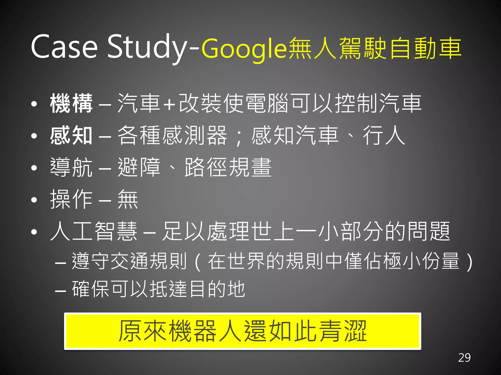 Case Study-Google無人駕駛自動車
29
• 機構 – 汽車+改裝使電腦可以控制汽車
• 感知 – 各種感測器；感知汽車、行人
• 導航 – 避障、路徑規畫
• 操作 – 無
• 人工智慧 – 足以處理世上一小部分的問題
– 遵守交通規則（在世界的規則中僅佔極小份量）
– 確保可以抵達目的地
原來機器人還如此青澀
 