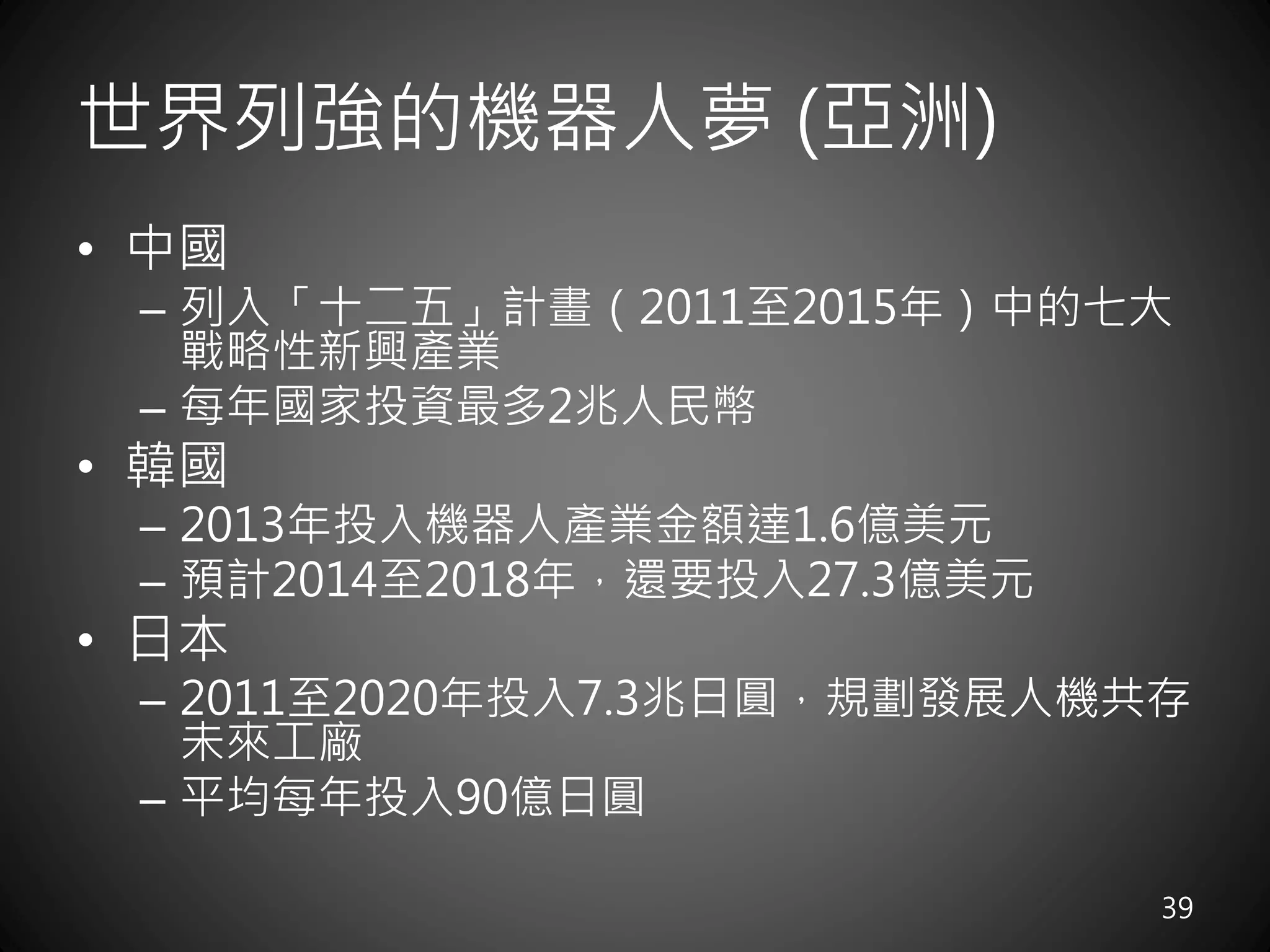 世界列強的機器人夢 (亞洲)
• 中國
– 列入「十二五」計畫（2011至2015年）中的七大
戰略性新興產業
– 每年國家投資最多2兆人民幣
• 韓國
– 2013年投入機器人產業金額達1.6億美元
– 預計2014至2018年，還要投入27.3億美元
• 日本
– 2011至2020年投入7.3兆日圓，規劃發展人機共存
未來工廠
– 平均每年投入90億日圓
39
 
