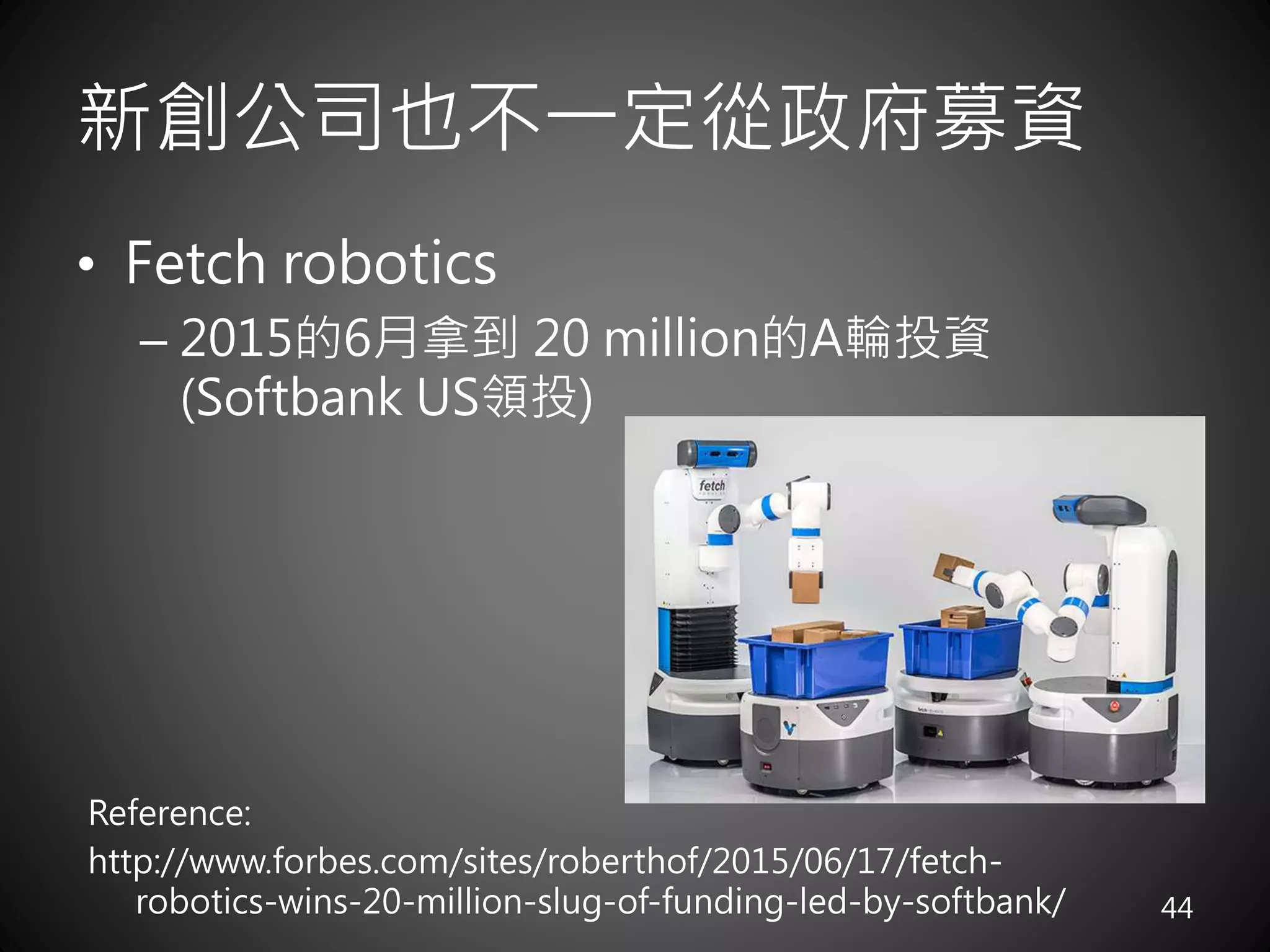 新創公司也不一定從政府募資
• Fetch robotics
– 2015的6月拿到 20 million的A輪投資
(Softbank US領投)
44
Reference:
http://www.forbes.com/sites/roberthof/2015/06/17/fetch-
robotics-wins-20-million-slug-of-funding-led-by-softbank/
 