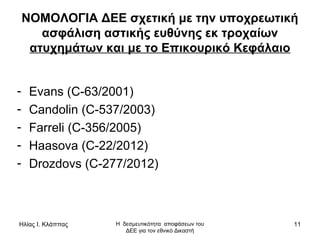 Ηλίας Ι. Κλάππας Η δεσμευτικότητα αποφάσεων του
ΔΕΕ για τον εθνικό Δικαστή
11
ΝΟΜΟΛΟΓΙΑ ΔΕΕ σχετική με την υποχρεωτική
ασφάλιση αστικής ευθύνης εκ τροχαίων
ατυχημάτων και με το Επικουρικό Κεφάλαιο
- Evans (C-63/2001)
- Candolin (C-537/2003)
- Farreli (C-356/2005)
- Haasova (C-22/2012)
- Drozdovs (C-277/2012)
 