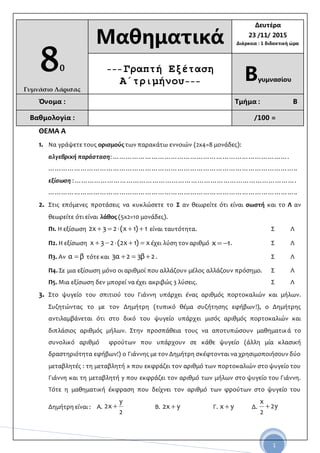 1
80
Γυμνάσιο Λάρισας
Μαθηματικά
Δευτέρα
23 /11/ 2015
Διάρκεια : 1 διδακτική ώρα
--- Γραπτή Εξέταση
Α΄τριμήνου--- Βγυμνασίου
Όνομα : Τμήμα : Β
Βαθμολογία : /100 =
ΘΕΜΑ Α
1. Να γράψετε τους ορισμούς των παρακάτω εννοιών (2x4=8 μονάδες):
αλγεβρική παράσταση: ……………………………………………………………………….
……………………………………………………………………………………………………..
εξίσωση : ………………………………………………………………………………………….
……………………………………………………………………………………………………..
2. Στις επόμενες προτάσεις να κυκλώσετε το Σ αν θεωρείτε ότι είναι σωστή και το Λ αν
θεωρείτε ότι είναι λάθος (5x2=10 μονάδες).
Π1. Η εξίσωση 1)1x(23x2  είναι ταυτότητα. Σ Λ
Π2. Η εξίσωση x)1x2(23x  έχει λύση τον αριθμό 1x  . Σ Λ
Π3. Αν βα  τότε και 2β32α3  . Σ Λ
Π4. Σε μια εξίσωση μόνο οι αριθμοί που αλλάζουν μέλος αλλάζουν πρόσημο. Σ Λ
Π5. Μια εξίσωση δεν μπορεί να έχει ακριβώς 3 λύσεις. Σ Λ
3. Στο ψυγείο του σπιτιού του Γιάννη υπάρχει ένας αριθμός πορτοκαλιών και μήλων.
Συζητώντας το με τον Δημήτρη (τυπικό θέμα συζήτησης εφήβων!), ο Δημήτρης
αντιλαμβάνεται ότι στο δικό του ψυγείο υπάρχει μισός αριθμός πορτοκαλιών και
διπλάσιος αριθμός μήλων. Στην προσπάθεια τους να αποτυπώσουν μαθηματικά το
συνολικό αριθμό φρούτων που υπάρχουν σε κάθε ψυγείο (άλλη μία κλασική
δραστηριότητα εφήβων!) ο Γιάννης με τον Δημήτρη σκέφτονται να χρησιμοποιήσουν δύο
μεταβλητές : τη μεταβλητή x που εκφράζει τον αριθμό των πορτοκαλιών στο ψυγείο του
Γιάννη και τη μεταβλητή y που εκφράζει τον αριθμό των μήλων στο ψυγείο του Γιάννη.
Τότε η μαθηματική έκφραση που δείχνει τον αριθμό των φρούτων στο ψυγείο του
Δημήτρη είναι : Α.
2
y
x2  B. yx2  Γ. yx  Δ. y2
2
x

 