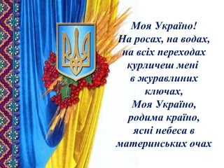 Моя Україно!
На росах, на водах,
на всіх переходах
курличеш мені
в журавлиних
ключах,
Моя Україно,
родима країно,
ясні небеса в
материнських очах
 