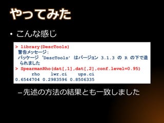 やってみた
• こんな感じ
–先述の方法の結果とも一致しました
> library(DescTools)
警告メッセージ:
パッケージ ‘DescTools’ はバージョン 3.1.3 の R の下で造
られました
> SpearmanRho(dat[,1],dat[,2],conf.level=0.95)
rho lwr.ci ups.ci
0.6544704 0.2983596 0.8506335
 