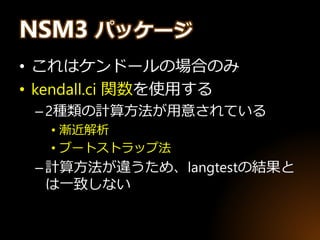 NSM3 パッケージ
• これはケンドールの場合のみ
• kendall.ci 関数を使用する
–2種類の計算方法が用意されている
• 漸近解析
• ブートストラップ法
–計算方法が違うため、langtestの結果と
は一致しない
 
