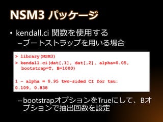 NSM3 パッケージ
• kendall.ci 関数を使用する
–ブートストラップを用いる場合
–bootstrapオプションをTrueにして、Bオ
プションで抽出回数を設定
> library(NSM3)
> kendall.ci(dat[,1], dat[,2], alpha=0.05,
bootstrap=T, B=1000)
1 – alpha = 0.95 two-sided CI for tau:
0.109, 0.838
 
