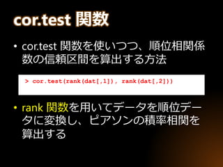 cor.test 関数
• cor.test 関数を使いつつ、順位相関係
数の信頼区間を算出する方法
• rank 関数を用いてデータを順位デー
タに変換し、ピアソンの積率相関を
算出する
> cor.test(rank(dat[,1]), rank(dat[,2]))
 