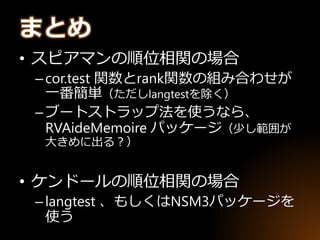 • スピアマンの順位相関の場合
–cor.test 関数とrank関数の組み合わせが
一番簡単（ただしlangtestを除く）
–ブートストラップ法を使うなら、
RVAideMemoire パッケージ（少し範囲が
大きめに出る？）
• ケンドールの順位相関の場合
–langtest 、もしくはNSM3パッケージを
使う
まとめ
 