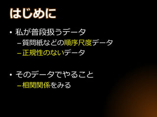 はじめに
• 私が普段扱うデータ
–質問紙などの順序尺度データ
–正規性のないデータ
• そのデータでやること
–相関関係をみる
 