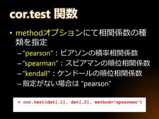 cor.test 関数
• methodオプションにて相関係数の種
類を指定
–“pearson”：ピアソンの積率相関係数
–“spearman”：スピアマンの順位相関係数
–“kendall"：ケンドールの順位相関係数
–指定がない場合は “pearson”
> cor.test(dat[,1], dat[,2], method="spearman")
 
