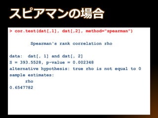 > cor.test(dat[,1], dat[,2], method="spearman")
Spearman's rank correlation rho
data: dat[, 1] and dat[, 2]
S = 393.5528, p-value = 0.002348
alternative hypothesis: true rho is not equal to 0
sample estimates:
rho
0.6547782
スピアマンの場合
 