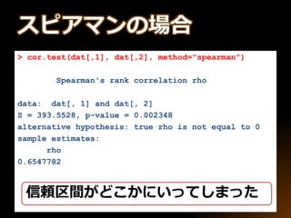 > cor.test(dat[,1], dat[,2], method="spearman")
Spearman's rank correlation rho
data: dat[, 1] and dat[, 2]
S = 393.5528, p-value = 0.002348
alternative hypothesis: true rho is not equal to 0
sample estimates:
rho
0.6547782
信頼区間がどこかにいってしまった
スピアマンの場合
 