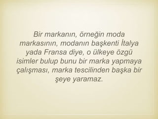 Bir markanın, örneğin moda
markasının, modanın başkenti İtalya
yada Fransa diye, o ülkeye özgü
isimler bulup bunu bir marka yapmaya
çalışması, marka tescilinden başka bir
şeye yaramaz.
 