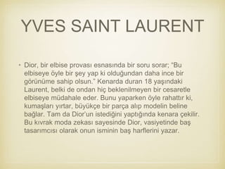 YVES SAINT LAURENT
• Dior, bir elbise provası esnasında bir soru sorar; “Bu
elbiseye öyle bir şey yap ki olduğundan daha ince bir
görünüme sahip olsun.” Kenarda duran 18 yaşındaki
Laurent, belki de ondan hiç beklenilmeyen bir cesaretle
elbiseye müdahale eder. Bunu yaparken öyle rahattır ki,
kumaşları yırtar, büyükçe bir parça alıp modelin beline
bağlar. Tam da Dior’un istediğini yaptığında kenara çekilir.
Bu kıvrak moda zekası sayesinde Dior, vasiyetinde baş
tasarımcısı olarak onun isminin baş harflerini yazar.
 