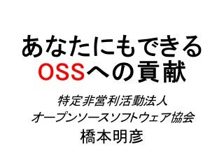 あなたにもできる
OSSへの貢献
特定非営利活動法人
オープンソースソフトウェア協会
橋本明彦
 