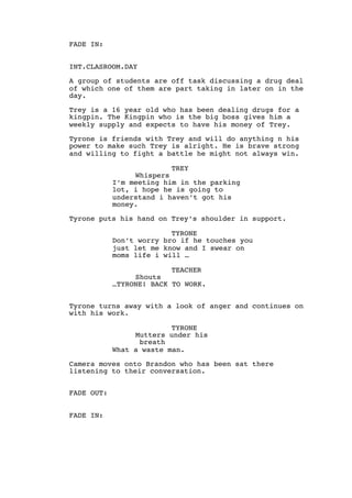 FADE IN:
INT.CLASROOM.DAY
A group of students are off task discussing a drug deal
of which one of them are part taking in later on in the
day.
Trey is a 16 year old who has been dealing drugs for a
kingpin. The Kingpin who is the big boss gives him a
weekly supply and expects to have his money of Trey.
Tyrone is friends with Trey and will do anything n his
power to make such Trey is alright. He is brave strong
and willing to fight a battle he might not always win.
TREY
Whispers
I’m meeting him in the parking
lot, i hope he is going to
understand i haven’t got his
money.
Tyrone puts his hand on Trey’s shoulder in support.
TYRONE
Don’t worry bro if he touches you
just let me know and I swear on
moms life i will …
TEACHER
Shouts
…TYRONE! BACK TO WORK.
Tyrone turns away with a look of anger and continues on
with his work.
TYRONE
Mutters under his
breath
What a waste man.
Camera moves onto Brandon who has been sat there
listening to their conversation.
FADE OUT:
FADE IN:
 