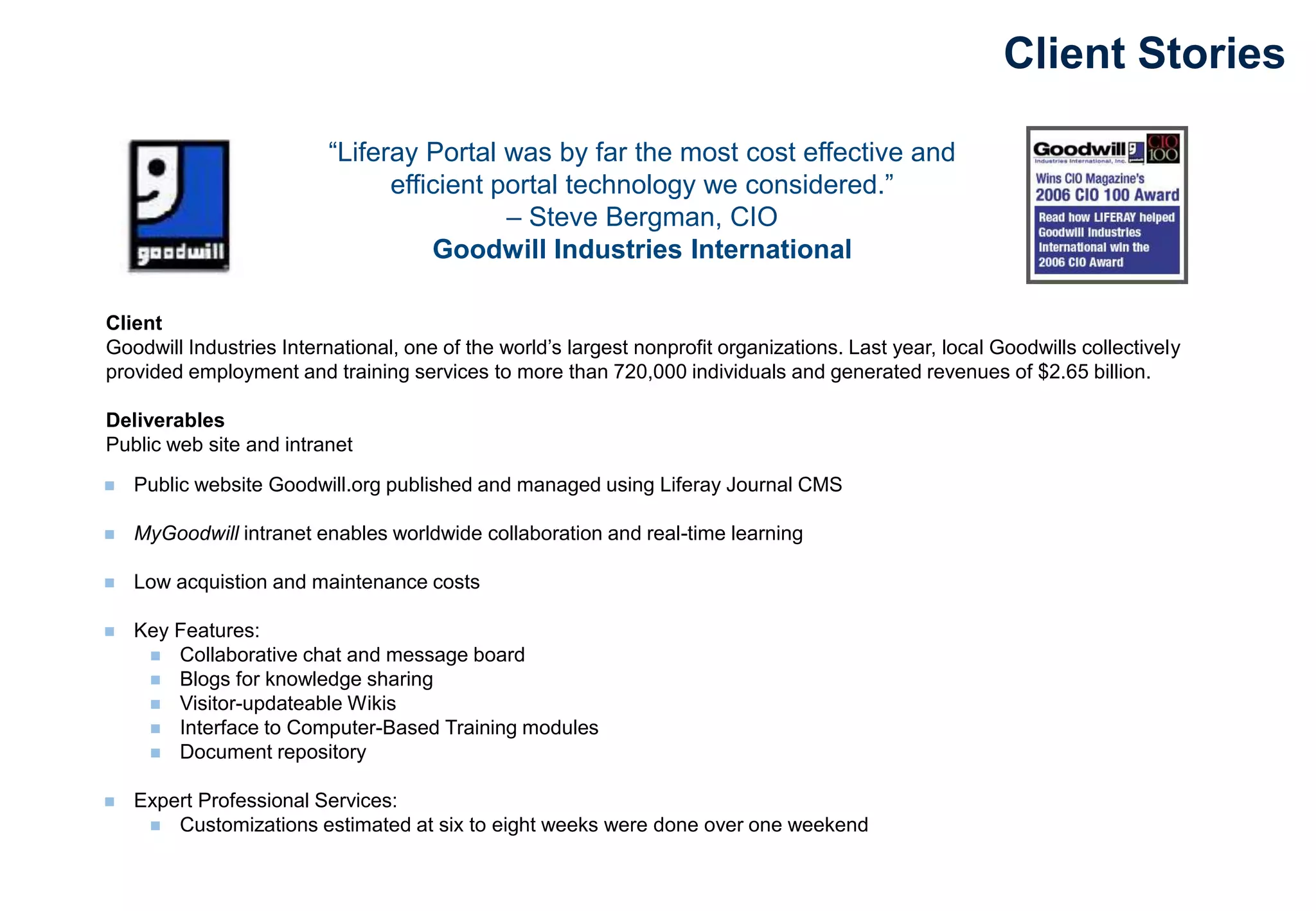 “Liferay Portal was by far the most cost effective and
efficient portal technology we considered.”
– Steve Bergman, CIO
Goodwill Industries International
Client
Goodwill Industries International, one of the world’s largest nonprofit organizations. Last year, local Goodwills collectively
provided employment and training services to more than 720,000 individuals and generated revenues of $2.65 billion.
Deliverables
Public web site and intranet
Client Stories
 Public website Goodwill.org published and managed using Liferay Journal CMS
 MyGoodwill intranet enables worldwide collaboration and real-time learning
 Low acquistion and maintenance costs
 Key Features:
 Collaborative chat and message board
 Blogs for knowledge sharing
 Visitor-updateable Wikis
 Interface to Computer-Based Training modules
 Document repository
 Expert Professional Services:
 Customizations estimated at six to eight weeks were done over one weekend
 
