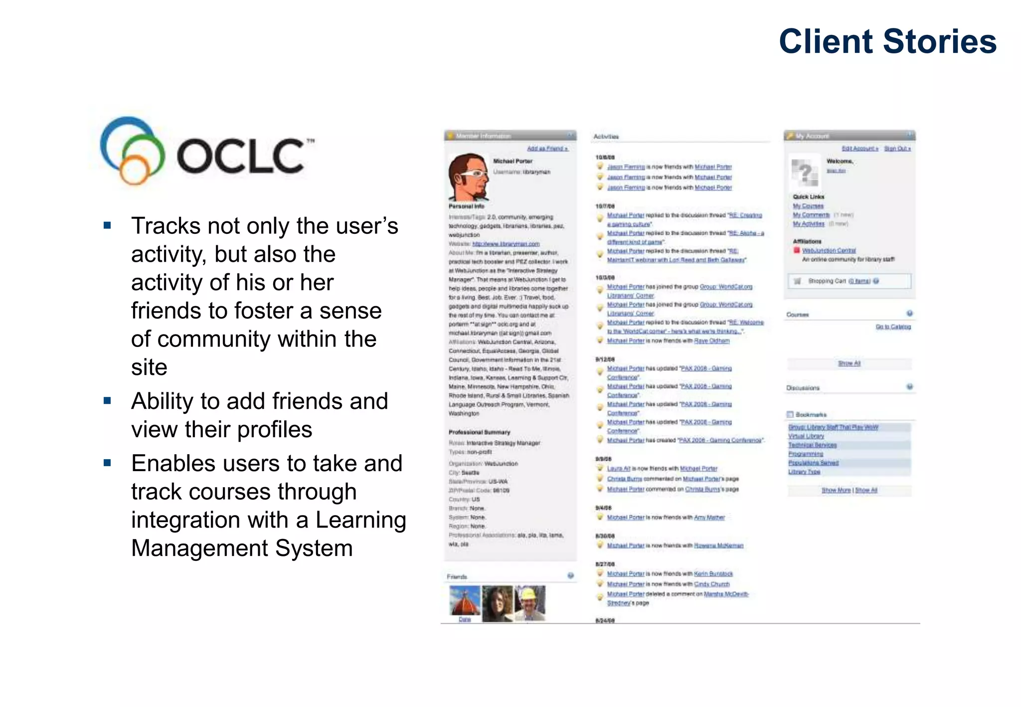 Client Stories
 Tracks not only the user’s
activity, but also the
activity of his or her
friends to foster a sense
of community within the
site
 Ability to add friends and
view their profiles
 Enables users to take and
track courses through
integration with a Learning
Management System
 