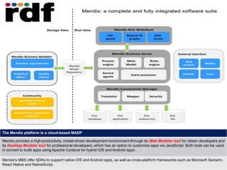16
4 August 2018
The Mendix platform is a cloud-based MADP
Mendix provides a high-productivity, model-driven development environment through its Web Modeler tool for citizen developers and
its Desktop Modeler tool for professional developers, which has an option to customize apps via JavaScript. Both tools can be used
in concert to build apps using Apache Cordova for hybrid iOS and Android apps.
Mendix's MBS offer SDKs to support native iOS and Android apps, as well as cross-platform frameworks such as Microsoft Xamarin,
React Native and NativeScript.
 