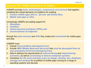 3
4 August 2018
Gartner's 2017 MADP definition is as follows:
A MADP provides tools, technologies, components and services that together
constitute the critical elements of a platform for creating
1. Custom mobile apps (that is, .ipa and .apk binary files),
2. Mobile web apps or sites.
Increasingly, MADPs are adding support for
1. Wearables,
2. Chatbots,
3. Virtual personal assistants (VPAs) and
4. Conversational UI endpoints
through the same services and APIs they create and orchestrate for mobile apps
and web.
A MADP must:
1. Include Cross-platform development tool
2. Include MBS (Mobile Back-end Services)) that must be decoupled from its
own proprietary front-end development tool
3. Able to address the requirements of external-facing and internal-facing
scenarios, as well as connecting to diverse enterprise systems
4. Centralize the life cycle activities (such as design, develop, test, distribute,
manage and analyze) for a portfolio of mobile apps running on a range of
operating systems and devices
 