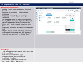 7
4 August 2018
The Progress Telerik Front End Component
AppBuilder/ScreenBuilder:
• Quickly, Visually assemble apps out of pre-built
“views”
• Configure via Properties, Connect to data
codelessly
• Customize, Tweak, Debug by opening in
AppBuilder
• No separate projects, no platform-specific code
• Cross-platform mobile development in the cloud
• Develop apps for iOS, Android and Windows
Phone with a single, reusable JavaScript code
base
• Use built-in simulation, debugging and deployment
tools
• Skip the manual process of building, provisioning
and deploying your mobile app, and experience
your code changes simply by clicking "Save.“
NativeScript
• Truly Native Android & iOS Apps using JavaScript
• OSS from Telerik
• Build Native Cross Platform Apps
• Use XML for UI & JavaScript for code
• One Single Code Base
• Supported in AppBuilder/ScreenBuilder
• NOT DOM … TRULY NATIVE UI
 