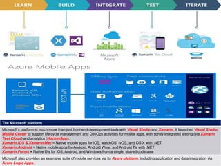9
4 August 2018
The Microsoft platform
Microsoft's platform is much more than just front-end development tools with Visual Studio and Xamarin. It launched Visual Studio
Mobile Center to support life cycle management and DevOps activities for mobile apps, with tightly integrated testing (via Xamarin
Test Cloud) and analytics (HockeyApp).
Xamarin.iOS & Xamarin.Mac = Native mobile apps for iOS, watchOS, tvOS, and OS X with .NET
Xamarin.Android = Native mobile apps for Android, Android Wear, and Android TV with .NET
Xamarin.Forms = Native UIs for iOS, Android, and Windows from a single, shared codebase
Microsoft also provides an extensive suite of mobile services via its Azure platform, including application and data integration via
Azure Logic Apps.
 
