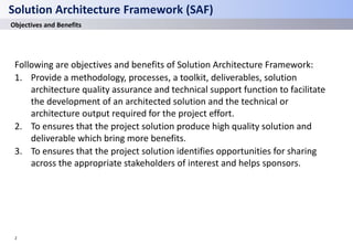 2
Solution Architecture Framework (SAF)
Objectives and Benefits
Following are objectives and benefits of Solution Architecture Framework:
1. Provide a methodology, processes, a toolkit, deliverables, solution
architecture quality assurance and technical support function to facilitate
the development of an architected solution and the technical or
architecture output required for the project effort.
2. To ensures that the project solution produce high quality solution and
deliverable which bring more benefits.
3. To ensures that the project solution identifies opportunities for sharing
across the appropriate stakeholders of interest and helps sponsors.
 