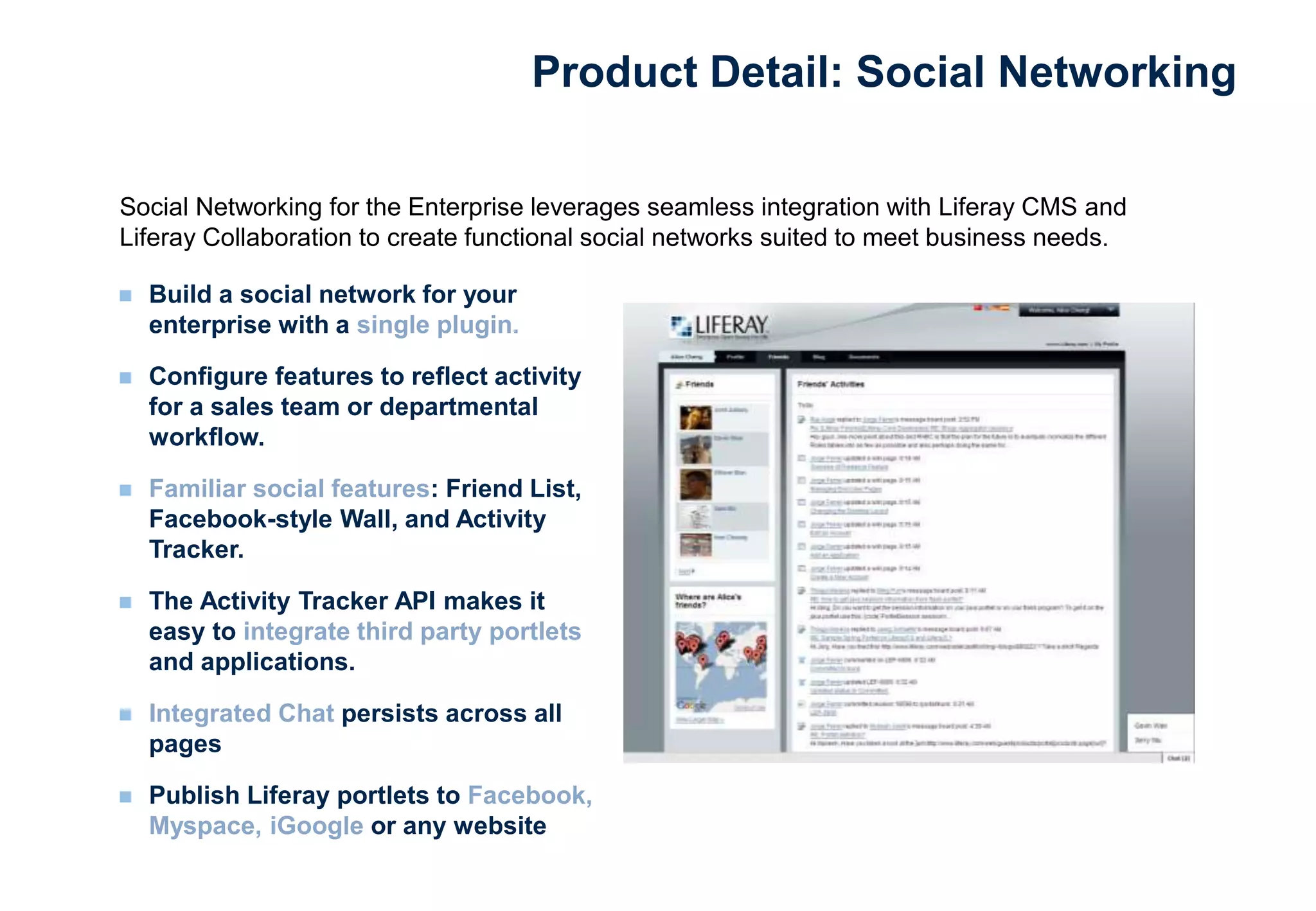  Build a social network for your
enterprise with a single plugin.
 Configure features to reflect activity
for a sales team or departmental
workflow.
 Familiar social features: Friend List,
Facebook-style Wall, and Activity
Tracker.
 The Activity Tracker API makes it
easy to integrate third party portlets
and applications.
 Integrated Chat persists across all
pages
 Publish Liferay portlets to Facebook,
Myspace, iGoogle or any website
Social Networking for the Enterprise leverages seamless integration with Liferay CMS and
Liferay Collaboration to create functional social networks suited to meet business needs.
Product Detail: Social Networking
 