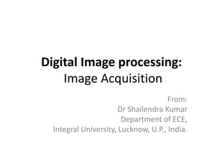 Digital Image processing:
Image Acquisition
From:
Dr Shailendra Kumar
Department of ECE,
Integral University, Lucknow, U.P., India.
 