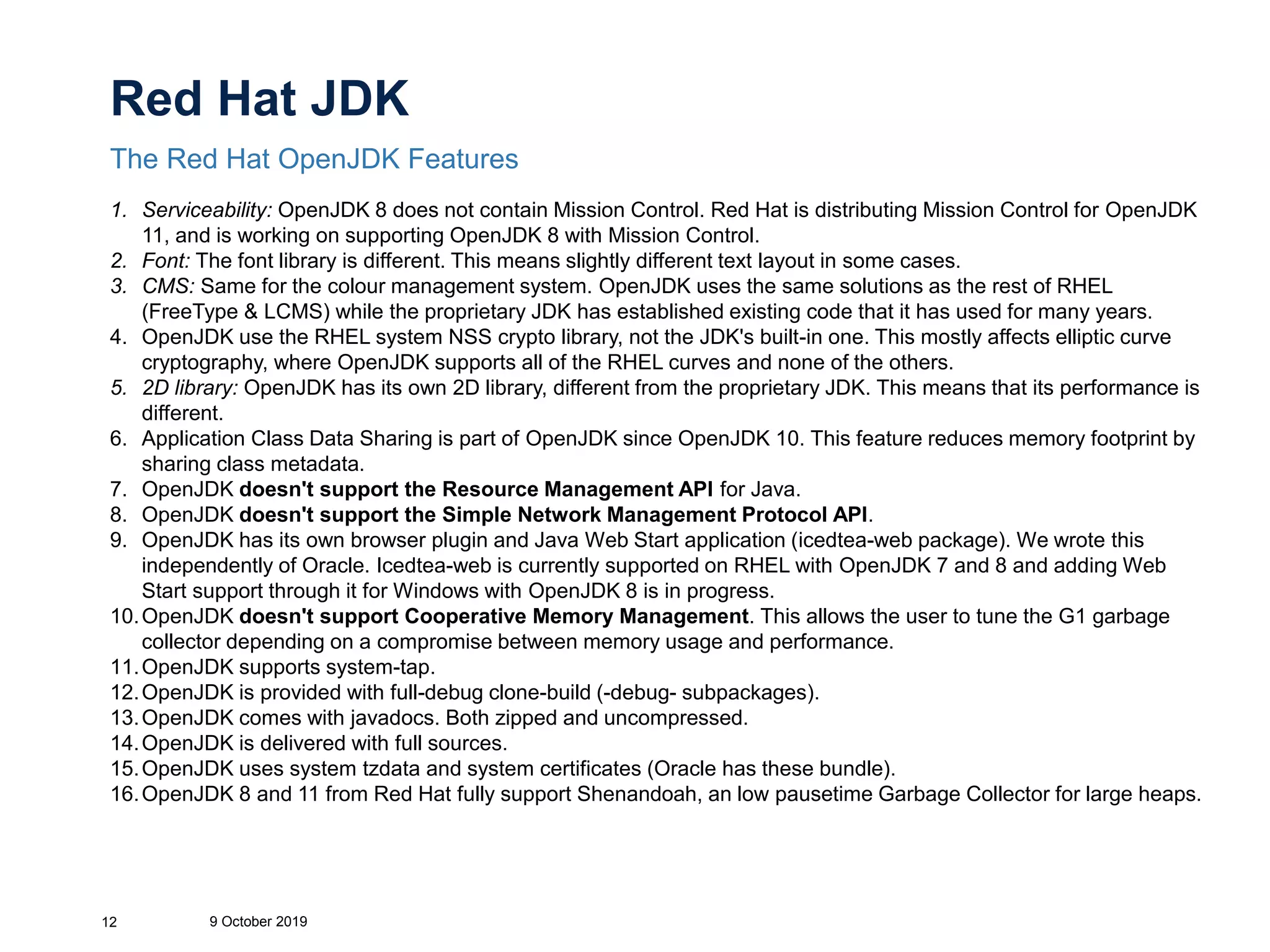 Red Hat JDK
The Red Hat OpenJDK Features
9 October 201912
1. Serviceability: OpenJDK 8 does not contain Mission Control. Red Hat is distributing Mission Control for OpenJDK
11, and is working on supporting OpenJDK 8 with Mission Control.
2. Font: The font library is different. This means slightly different text layout in some cases.
3. CMS: Same for the colour management system. OpenJDK uses the same solutions as the rest of RHEL
(FreeType & LCMS) while the proprietary JDK has established existing code that it has used for many years.
4. OpenJDK use the RHEL system NSS crypto library, not the JDK's built-in one. This mostly affects elliptic curve
cryptography, where OpenJDK supports all of the RHEL curves and none of the others.
5. 2D library: OpenJDK has its own 2D library, different from the proprietary JDK. This means that its performance is
different.
6. Application Class Data Sharing is part of OpenJDK since OpenJDK 10. This feature reduces memory footprint by
sharing class metadata.
7. OpenJDK doesn't support the Resource Management API for Java.
8. OpenJDK doesn't support the Simple Network Management Protocol API.
9. OpenJDK has its own browser plugin and Java Web Start application (icedtea-web package). We wrote this
independently of Oracle. Icedtea-web is currently supported on RHEL with OpenJDK 7 and 8 and adding Web
Start support through it for Windows with OpenJDK 8 is in progress.
10.OpenJDK doesn't support Cooperative Memory Management. This allows the user to tune the G1 garbage
collector depending on a compromise between memory usage and performance.
11.OpenJDK supports system-tap.
12.OpenJDK is provided with full-debug clone-build (-debug- subpackages).
13.OpenJDK comes with javadocs. Both zipped and uncompressed.
14.OpenJDK is delivered with full sources.
15.OpenJDK uses system tzdata and system certificates (Oracle has these bundle).
16.OpenJDK 8 and 11 from Red Hat fully support Shenandoah, an low pausetime Garbage Collector for large heaps.
 