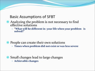Basic Assumptions of SFBT
 Analyzing the problem is not necessary to find
effective solutions
› “What will be different in your life when your problem is
solved?”
 People can create their own solutions
› Times when problem did not exist or was less severe
 Small changes lead to large changes
› Achievable changes
 