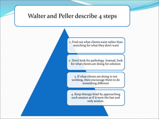 1. Find out what clients want rather than
searching for what they don’t want
2. Don’t look for pathology. Instead, look
for what clients are doing for solution
3. If what clients are doing is not
working, then encourage them to do
something different
4. Keep therapy brief by approaching
each session as if it were the last and
only session.
Walter and Peller describe 4 steps
 