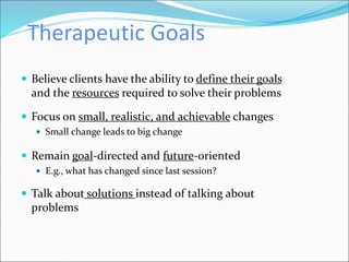 Therapeutic Goals
 Believe clients have the ability to define their goals
and the resources required to solve their problems
 Focus on small, realistic, and achievable changes
 Small change leads to big change
 Remain goal-directed and future-oriented
 E.g., what has changed since last session?
 Talk about solutions instead of talking about
problems
 