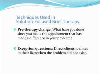 Techniques Used in
Solution-Focused Brief Therapy
 Pre-therapy change: What have you done
since you made the appointment that has
made a difference in your problem?
 Exception questions: Direct clients to times
in their lives when the problem did not exist.
 