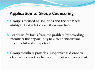 Application to Group Counseling
 Group is focused on solutions and the members’
ability to find solutions in their own lives
 Leader shifts focus from the problem by providing
members the opportunity to view themselves as
resourceful and competent
 Group members provide a supportive audience to
observe one another being confident and competent
 