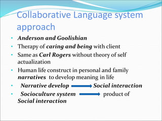 Collaborative Language system
approach
• Anderson and Goolishian
• Therapy of caring and being with client
• Same as Carl Rogers without theory of self
actualization
• Human life construct in personal and family
narratives to develop meaning in life
• Narrative develop Social interaction
• Socioculture system product of
Social interaction
 