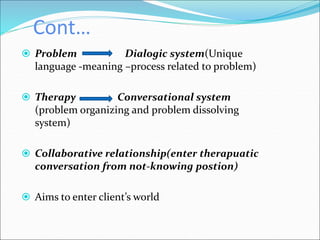 Cont…
 Problem Dialogic system(Unique
language -meaning –process related to problem)
 Therapy Conversational system
(problem organizing and problem dissolving
system)
 Collaborative relationship(enter therapuatic
conversation from not-knowing postion)
 Aims to enter client’s world
 