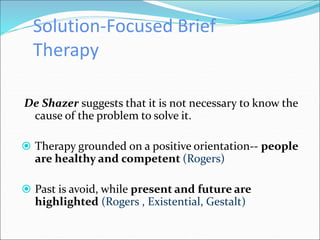Solution-Focused Brief
Therapy
De Shazer suggests that it is not necessary to know the
cause of the problem to solve it.
 Therapy grounded on a positive orientation-- people
are healthy and competent (Rogers)
 Past is avoid, while present and future are
highlighted (Rogers , Existential, Gestalt)
 