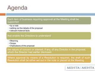 Agenda
Each item of business requiring approval at the Meeting shall be
supported
• by a note
• setting out the details of the proposal
• relevant material facts
that enable the Directors to understand
• Meaning
• Scope
• Implications of the proposal
the nature of concern or interest, if any, of any Director in the proposal,
which the Director had earlier disclosed.
Where approval by means of a Resolution is required, the draft of such
Resolution shall be either set out in the note or placed at the Meeting.
 